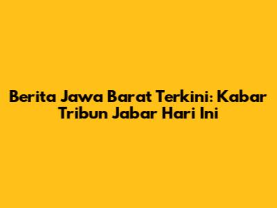 Berita Jawa Barat Terkini: Kabar Tribun Jabar Hari Ini