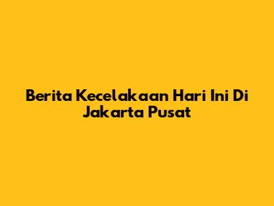 Berita Kecelakaan Hari Ini Di Jakarta Pusat