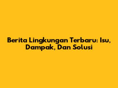 Berita Lingkungan Terbaru: Isu, Dampak, Dan Solusi
