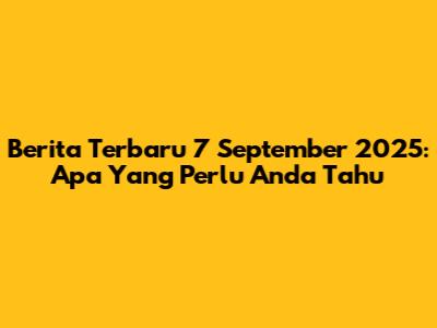 Berita Terbaru 7 September 2025: Apa Yang Perlu Anda Tahu