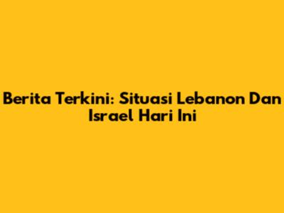 Berita Terkini: Situasi Lebanon Dan Israel Hari Ini