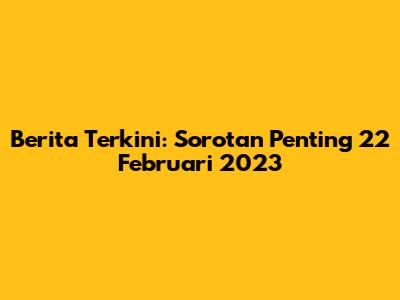 Berita Terkini: Sorotan Penting 22 Februari 2023