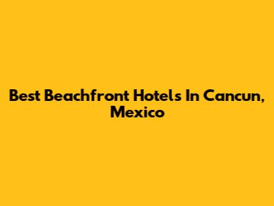 Best Beachfront Hotels In Cancun, Mexico