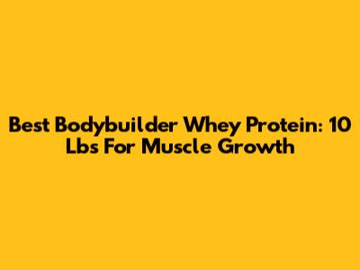 Best Bodybuilder Whey Protein: 10 Lbs For Muscle Growth