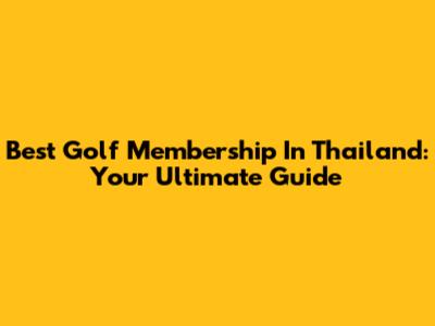 Best Golf Membership In Thailand: Your Ultimate Guide