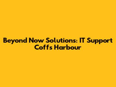 Beyond Now Solutions: IT Support Coffs Harbour