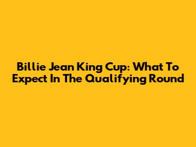 Billie Jean King Cup: What To Expect In The Qualifying Round