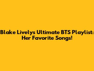 Blake Lively's Ultimate BTS Playlist: Her Favorite Songs!