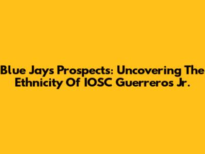 Blue Jays Prospects: Uncovering The Ethnicity Of IOSC Guerreros Jr.