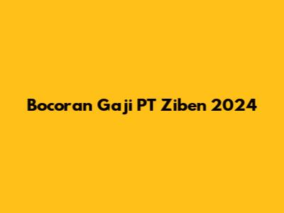Bocoran Gaji PT Ziben 2024