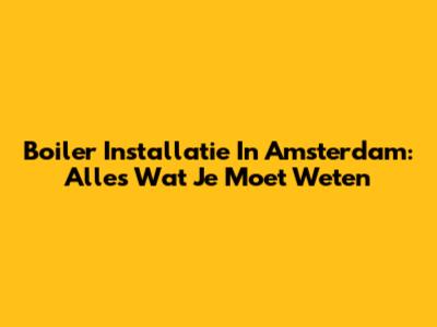 Boiler Installatie In Amsterdam: Alles Wat Je Moet Weten