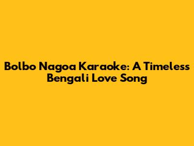 Bolbo Nagoa Karaoke: A Timeless Bengali Love Song