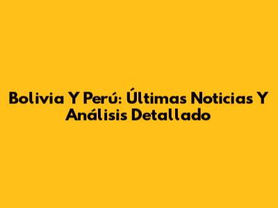 Bolivia Y Perú: Últimas Noticias Y Análisis Detallado