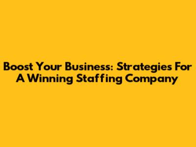 Boost Your Business: Strategies For A Winning Staffing Company