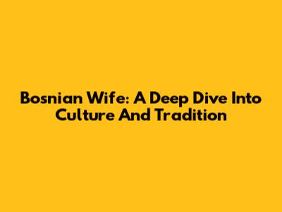 Bosnian Wife: A Deep Dive Into Culture And Tradition