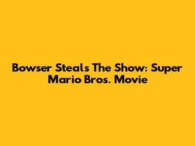 Bowser Steals The Show: Super Mario Bros. Movie