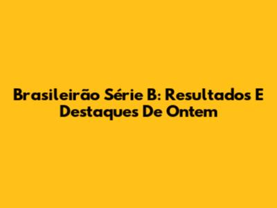 Brasileirão Série B: Resultados E Destaques De Ontem