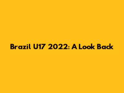 Brazil U17 2022: A Look Back
