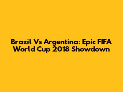 Brazil Vs Argentina: Epic FIFA World Cup 2018 Showdown