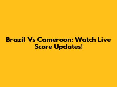 Brazil Vs Cameroon: Watch Live Score Updates!