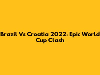 Brazil Vs Croatia 2022: Epic World Cup Clash