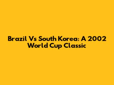 Brazil Vs South Korea: A 2002 World Cup Classic