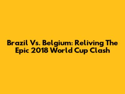 Brazil Vs. Belgium: Reliving The Epic 2018 World Cup Clash
