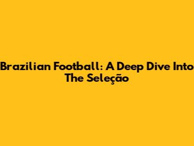 Brazilian Football: A Deep Dive Into The Seleção