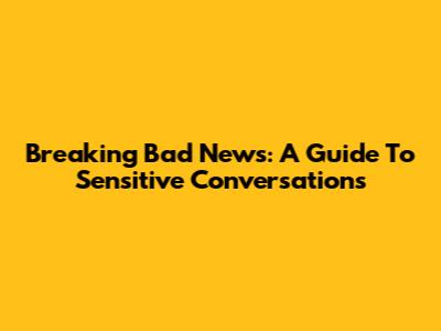 Breaking Bad News: A Guide To Sensitive Conversations