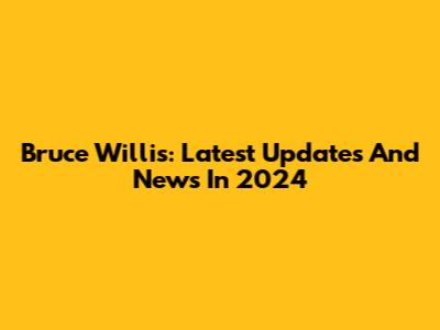 Bruce Willis: Latest Updates And News In 2024