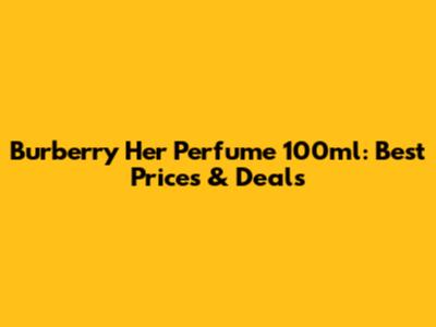 Burberry Her Perfume 100ml: Best Prices & Deals