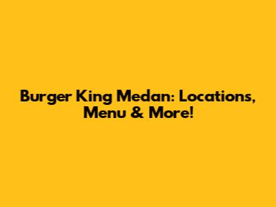 Burger King Medan: Locations, Menu & More!