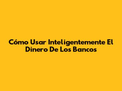 Cómo Usar Inteligentemente El Dinero De Los Bancos