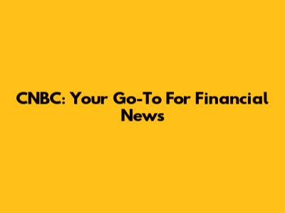 CNBC: Your Go-To For Financial News
