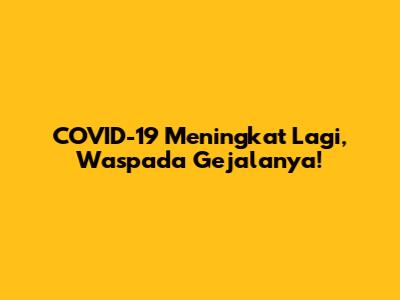 COVID-19 Meningkat Lagi, Waspada Gejalanya!