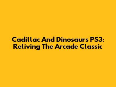 Cadillac And Dinosaurs PS3: Reliving The Arcade Classic
