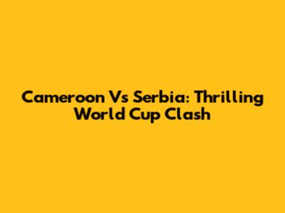 Cameroon Vs Serbia: Thrilling World Cup Clash