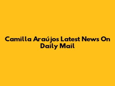 Camilla Araújo's Latest News On Daily Mail