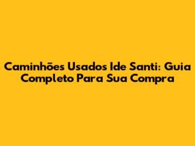 Caminhões Usados Ide Santi: Guia Completo Para Sua Compra