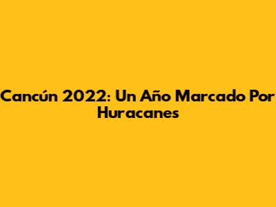 Cancún 2022: Un Año Marcado Por Huracanes