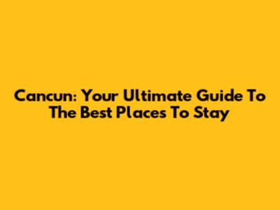 Cancun: Your Ultimate Guide To The Best Places To Stay