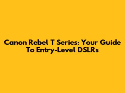 Canon Rebel T Series: Your Guide To Entry-Level DSLRs