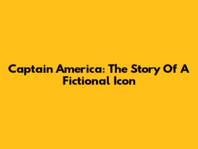 Captain America: The Story Of A Fictional Icon