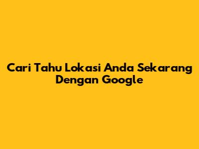 Cari Tahu Lokasi Anda Sekarang Dengan Google