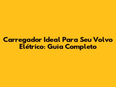 Carregador Ideal Para Seu Volvo Elétrico: Guia Completo