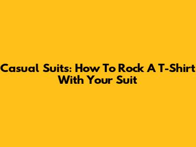 Casual Suits: How To Rock A T-Shirt With Your Suit