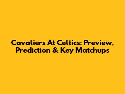Cavaliers At Celtics: Preview, Prediction & Key Matchups