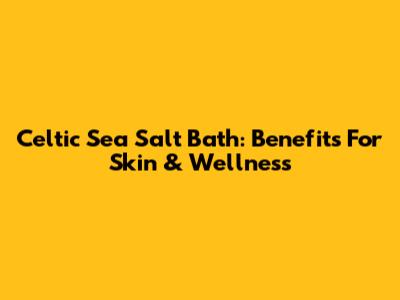 Celtic Sea Salt Bath: Benefits For Skin & Wellness