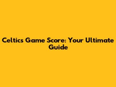 Celtics Game Score: Your Ultimate Guide