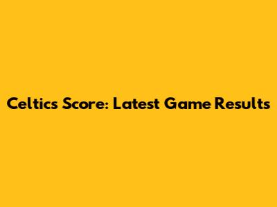 Celtics Score: Latest Game Results